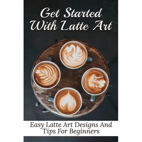 Get Started With Latte Art: Easy Latte Art Designs And Tips For Beginners: Latte Art For Beginners